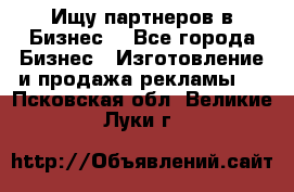 Ищу партнеров в Бизнес  - Все города Бизнес » Изготовление и продажа рекламы   . Псковская обл.,Великие Луки г.